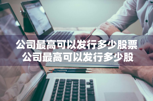 公司最高可以发行多少股票 公司最高可以发行多少股票啊