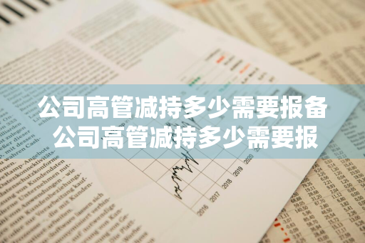 公司高管减持多少需要报备 公司高管减持多少需要报备公司