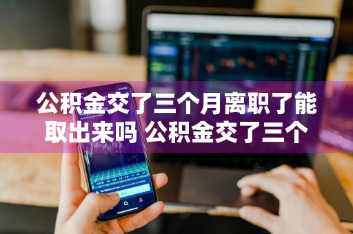 公积金交了三个月离职了能取出来吗 公积金交了三个月离职了能取出来吗怎么办