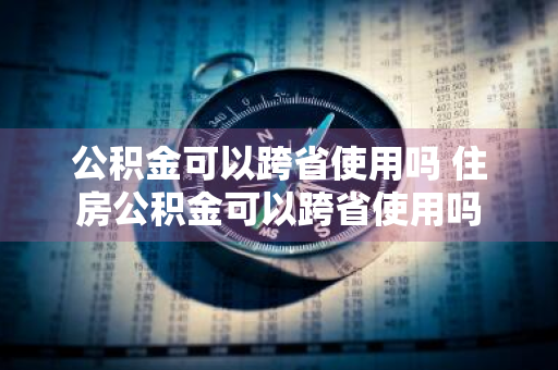 公积金可以跨省使用吗 住房公积金可以跨省使用吗