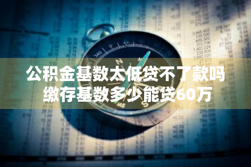 公积金基数太低贷不了款吗 缴存基数多少能贷60万