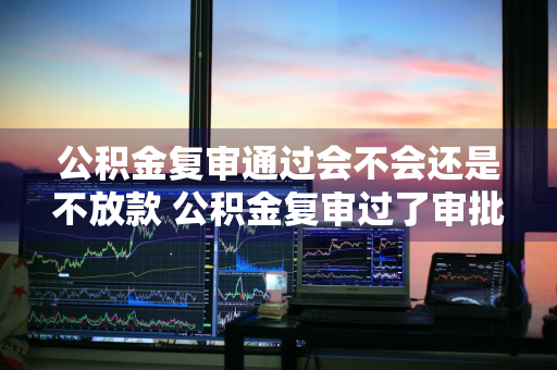 公积金复审通过会不会还是不放款 公积金复审过了审批会不过么