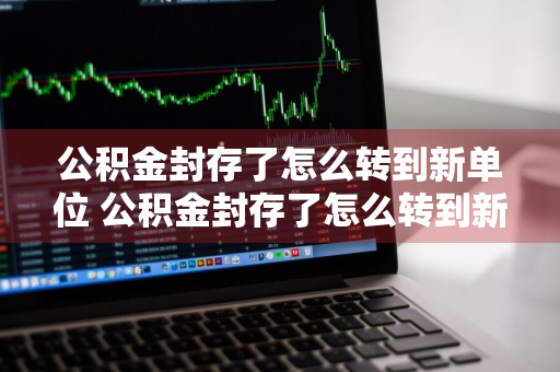 公积金封存了怎么转到新单位 公积金封存了怎么转到新单位网上操作