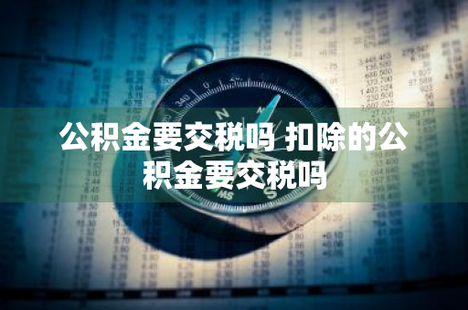 公积金要交税吗 扣除的公积金要交税吗