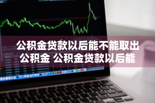 公积金贷款以后能不能取出公积金 公积金贷款以后能不能取出公积金余额