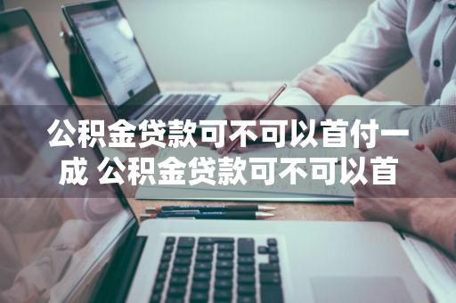 公积金贷款可不可以首付一成 公积金贷款可不可以首付一成呢