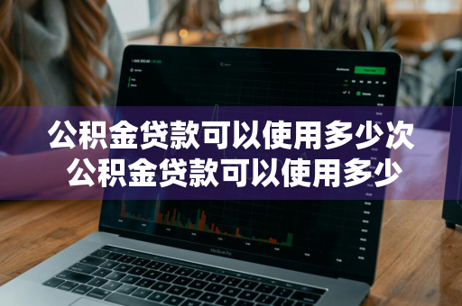 公积金贷款可以使用多少次 公积金贷款可以使用多少次啊