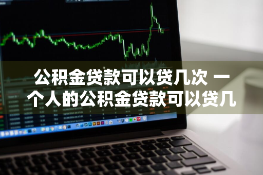 公积金贷款可以贷几次 一个人的公积金贷款可以贷几次