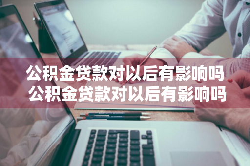 公积金贷款对以后有影响吗 公积金贷款对以后有影响吗知乎