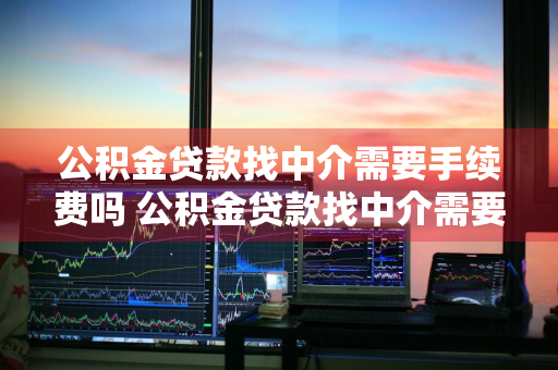 公积金贷款找中介需要手续费吗 公积金贷款找中介需要手续费吗多少钱