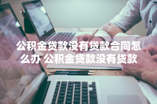 公积金贷款没有贷款合同怎么办 公积金贷款没有贷款合同怎么办理