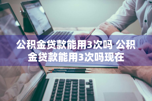 公积金贷款能用3次吗 公积金贷款能用3次吗现在