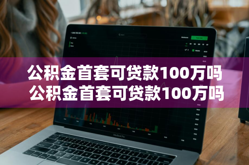 公积金首套可贷款100万吗 公积金首套可贷款100万吗多少钱