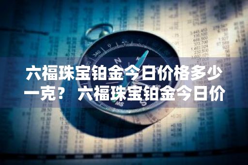 六福珠宝铂金今日价格多少一克？ 六福珠宝铂金今日价格多少一克呢