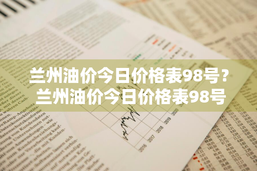 兰州油价今日价格表98号？ 兰州油价今日价格表98号汽油