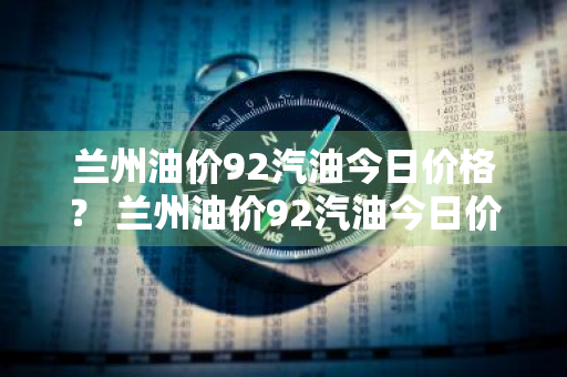 兰州油价92汽油今日价格？ 兰州油价92汽油今日价格表