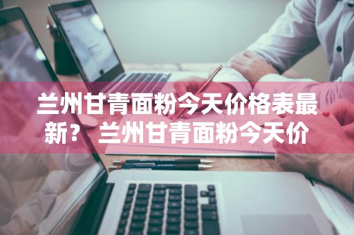 兰州甘青面粉今天价格表最新？ 兰州甘青面粉今天价格表最新消息