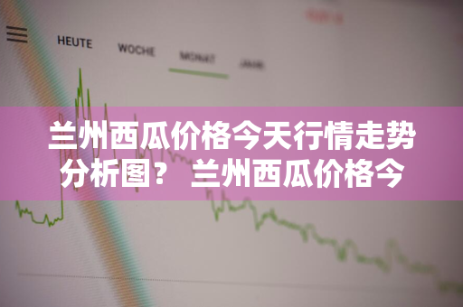 兰州西瓜价格今天行情走势分析图？ 兰州西瓜价格今天行情走势分析图表