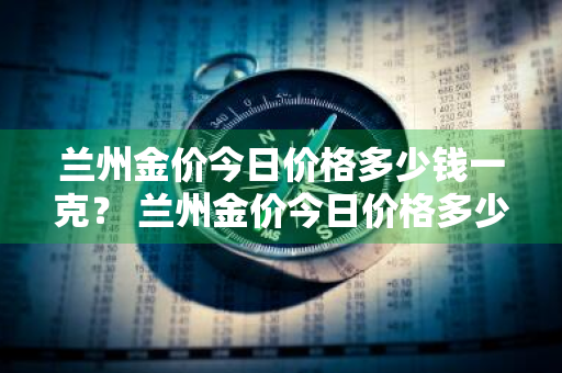 兰州金价今日价格多少钱一克？ 兰州金价今日价格多少钱一克啊