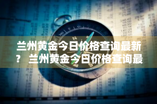 兰州黄金今日价格查询最新？ 兰州黄金今日价格查询最新消息