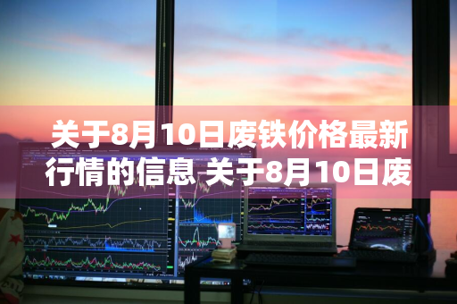 关于8月10日废铁价格最新行情的信息 关于8月10日废铁价格最新行情的信息报道