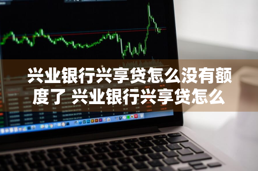 兴业银行兴享贷怎么没有额度了 兴业银行兴享贷怎么没有额度了