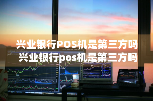 兴业银行POS机是第三方吗 兴业银行pos机是第三方吗安全吗