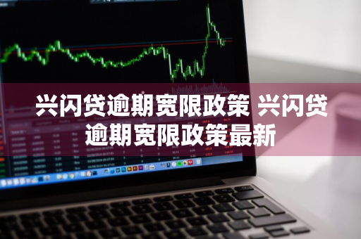 兴闪贷逾期宽限政策 兴闪贷逾期宽限政策最新