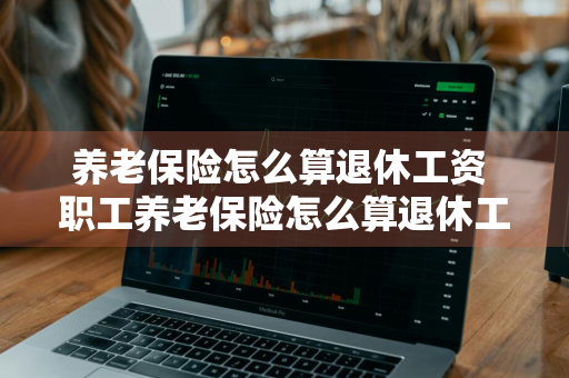 养老保险怎么算退休工资 职工养老保险怎么算退休工资