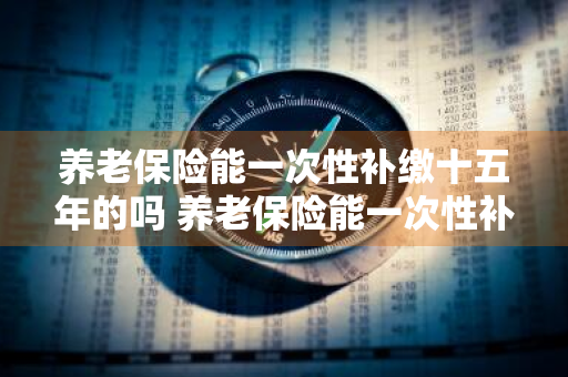 养老保险能一次性补缴十五年的吗 养老保险能一次性补缴十五年的吗怎么算