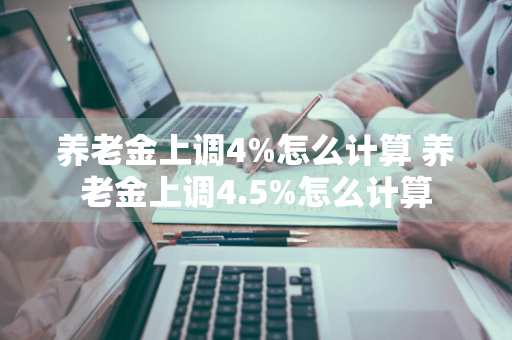 养老金上调4%怎么计算 养老金上调4.5%怎么计算