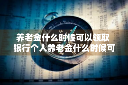 养老金什么时候可以领取 银行个人养老金什么时候可以领取