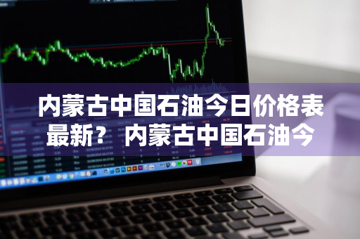 内蒙古中国石油今日价格表最新？ 内蒙古中国石油今日价格表最新消息