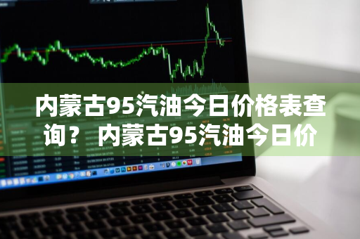 内蒙古95汽油今日价格表查询？ 内蒙古95汽油今日价格表查询电话