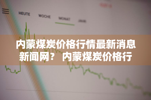 内蒙煤炭价格行情最新消息新闻网？ 内蒙煤炭价格行情最新消息新闻网站