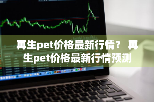 再生pet价格最新行情？ 再生pet价格最新行情预测