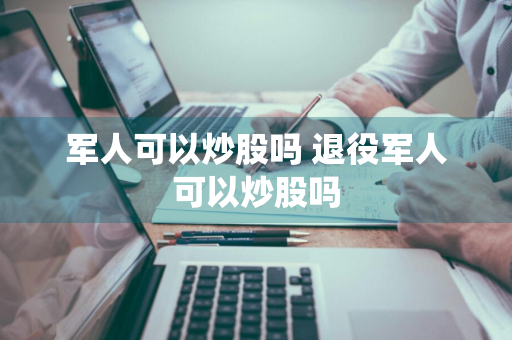 军人可以炒股吗 退役军人可以炒股吗