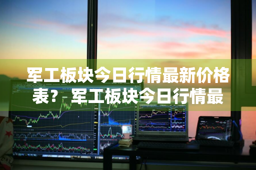 军工板块今日行情最新价格表？ 军工板块今日行情最新价格表图片