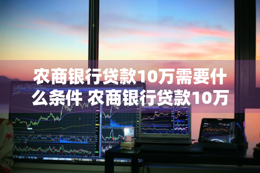 农商银行贷款10万需要什么条件 农商银行贷款10万需要什么条件?