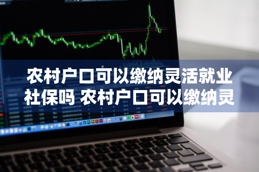 农村户口可以缴纳灵活就业社保吗 农村户口可以缴纳灵活就业社保吗怎么交