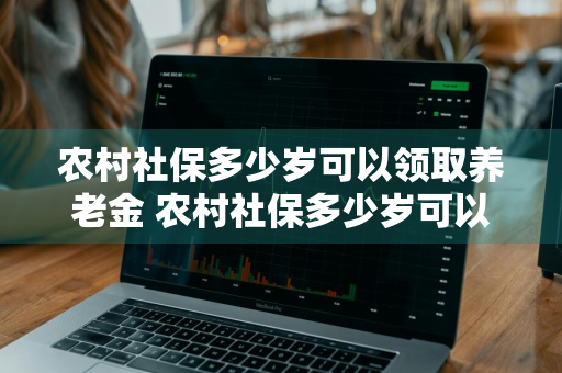 农村社保多少岁可以领取养老金 农村社保多少岁可以领取养老金女人