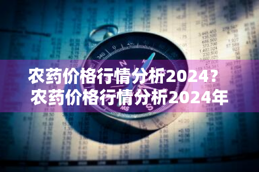 农药价格行情分析2024？ 农药价格行情分析2024年