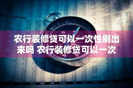 农行装修贷可以一次性刷出来吗 农行装修贷可以一次性刷出来吗安全吗