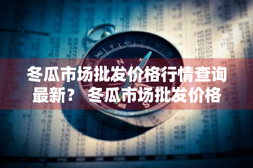 冬瓜市场批发价格行情查询最新？ 冬瓜市场批发价格行情查询最新消息