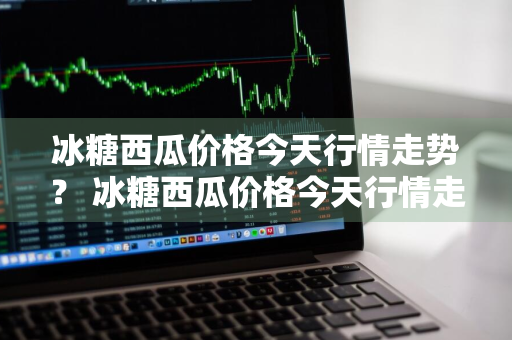 冰糖西瓜价格今天行情走势？ 冰糖西瓜价格今天行情走势