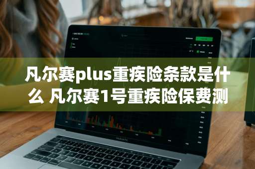 凡尔赛plus重疾险条款是什么 凡尔赛1号重疾险保费测算