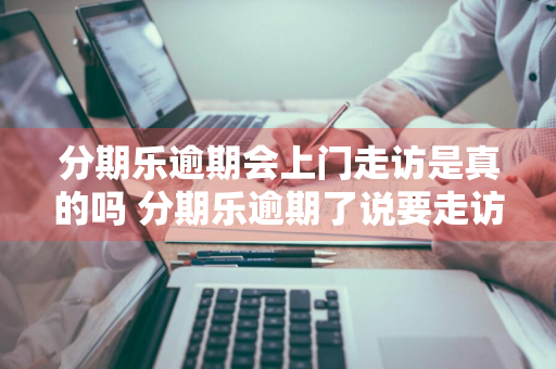 分期乐逾期会上门走访是真的吗 分期乐逾期了说要走访上门是真的吗