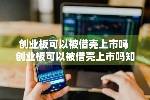 创业板可以被借壳上市吗 创业板可以被借壳上市吗知乎