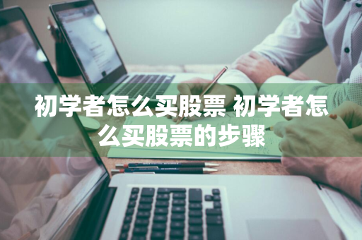 初学者怎么买股票 初学者怎么买股票的步骤