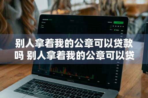 别人拿着我的公章可以贷款吗 别人拿着我的公章可以贷款吗安全吗